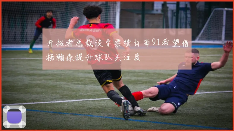 开拓者总裁谈季票续订率91希望借杨瀚森提升球队关注度