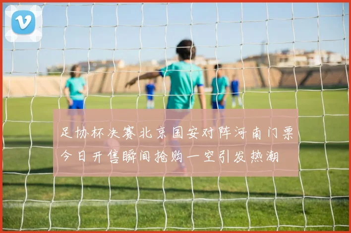 足协杯决赛北京国安对阵河南门票今日开售瞬间抢购一空引发热潮