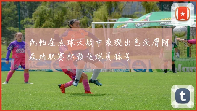 凯帕在点球大战中表现出色荣膺阿森纳联赛杯最佳球员称号