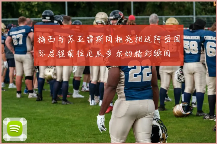 梅西与苏亚雷斯同框亮相迈阿密国际启程前往厄瓜多尔的精彩瞬间