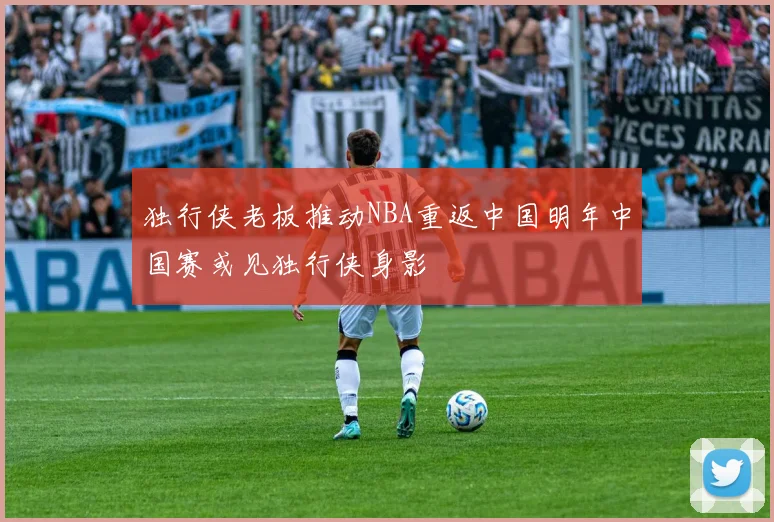 独行侠老板推动NBA重返中国明年中国赛或见独行侠身影