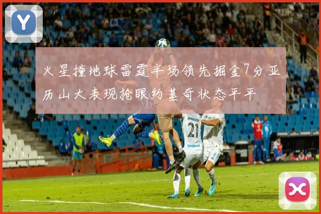 火星撞地球雷霆半场领先掘金7分亚历山大表现抢眼约基奇状态平平