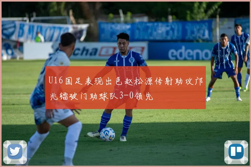 U16国足表现出色赵松源传射助攻邝兆镭破门助球队3-0领先