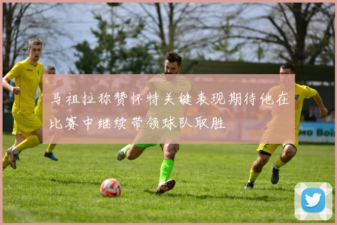 马祖拉称赞怀特关键表现期待他在比赛中继续带领球队取胜