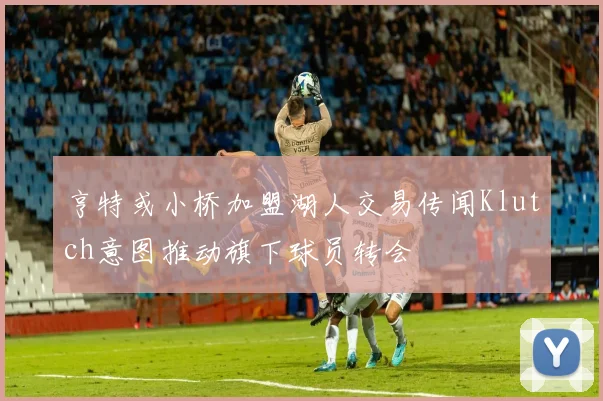 亨特或小桥加盟湖人交易传闻Klutch意图推动旗下球员转会