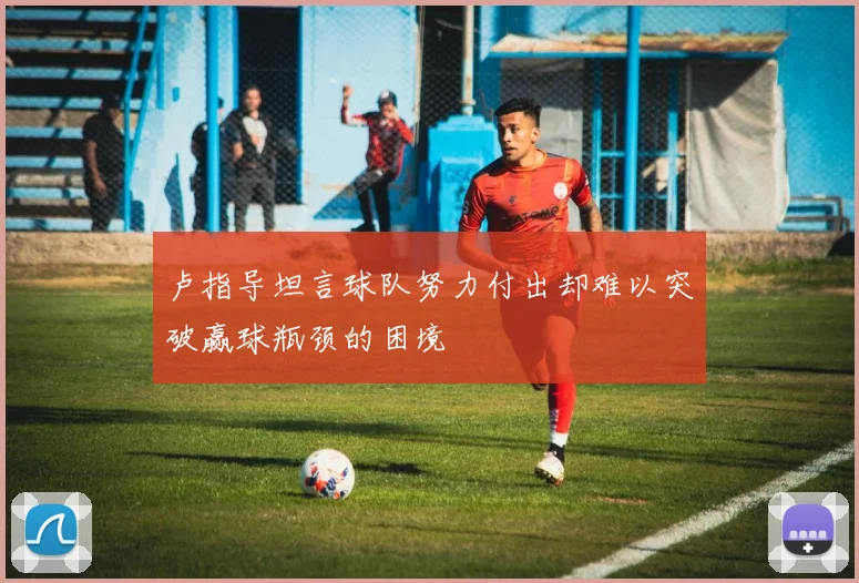 卢指导坦言球队努力付出却难以突破赢球瓶颈的困境