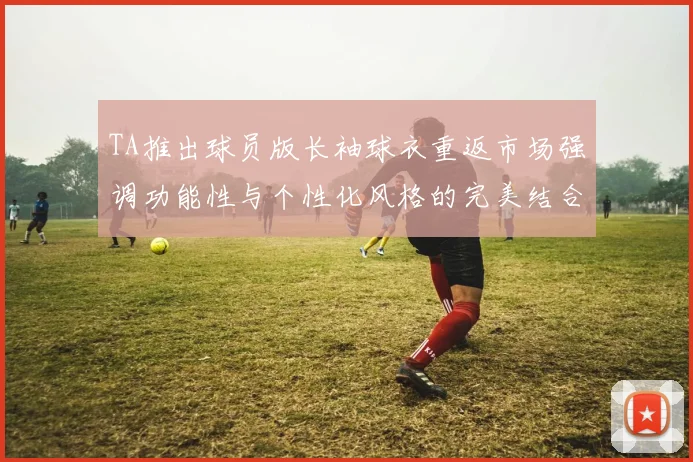 TA推出球员版长袖球衣重返市场强调功能性与个性化风格的完美结合