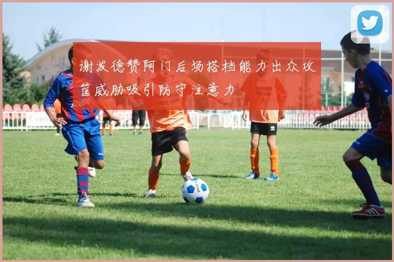 谢泼德赞阿门后场搭档能力出众攻筐威胁吸引防守注意力
