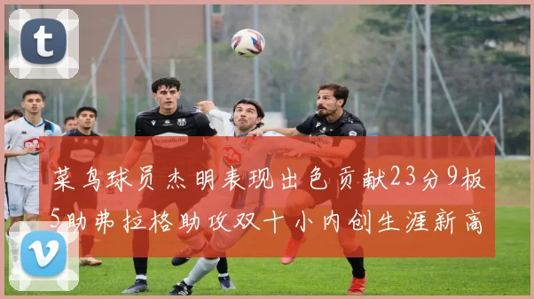 菜鸟球员杰明表现出色贡献23分9板5助弗拉格助攻双十小内创生涯新高17分