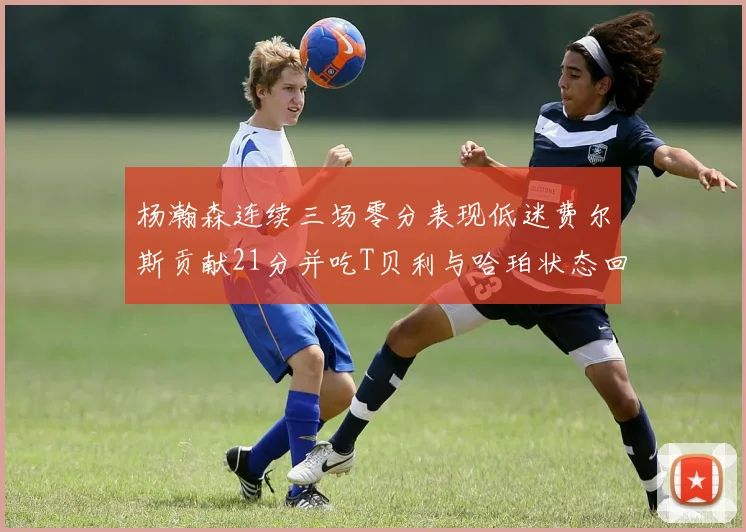 杨瀚森连续三场零分表现低迷费尔斯贡献21分并吃T贝利与哈珀状态回暖
