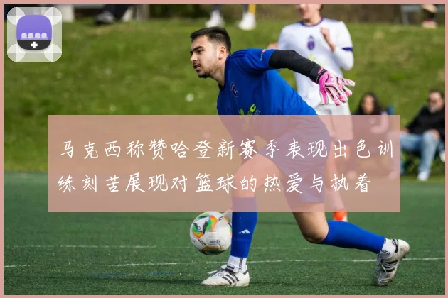 马克西称赞哈登新赛季表现出色训练刻苦展现对篮球的热爱与执着