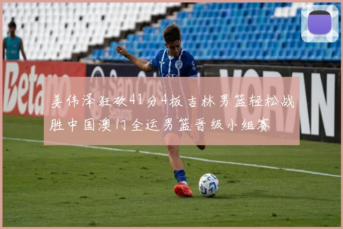 姜伟泽狂砍41分4板吉林男篮轻松战胜中国澳门全运男篮晋级小组赛