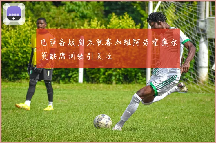 巴萨备战周末联赛加维阿劳霍奥尔莫缺席训练引关注