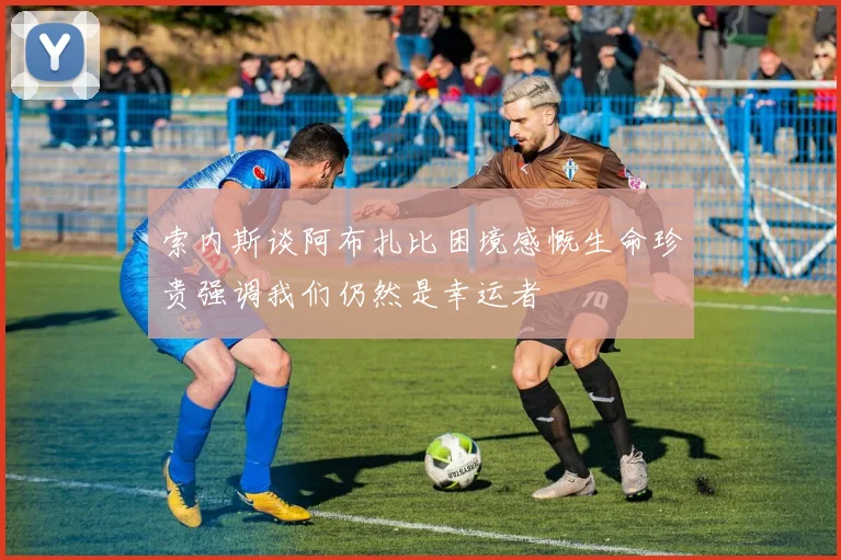 索内斯谈阿布扎比困境感慨生命珍贵强调我们仍然是幸运者