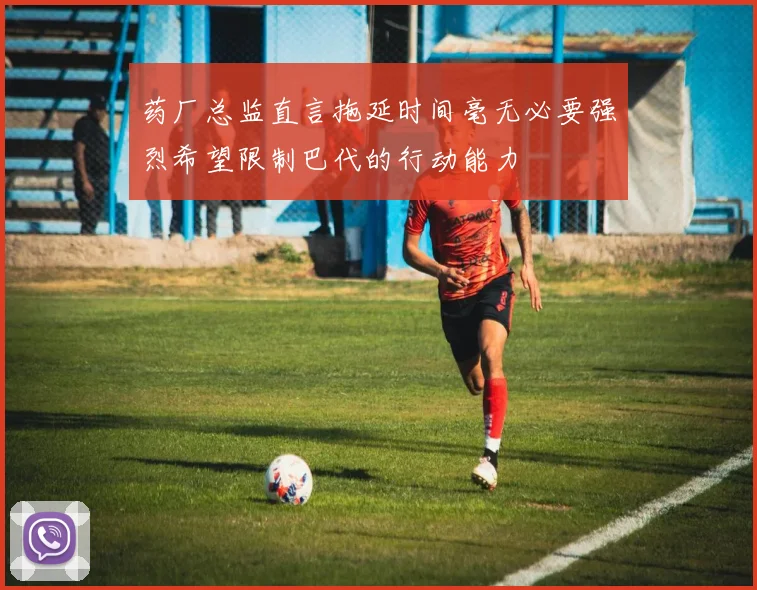药厂总监直言拖延时间毫无必要强烈希望限制巴代的行动能力