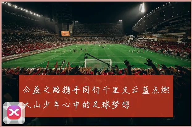 公益之路携手同行千里支云蓝点燃大山少年心中的足球梦想