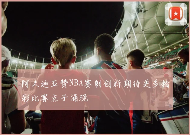 阿夫迪亚赞NBA赛制创新期待更多精彩比赛点子涌现