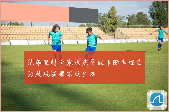 范弗里特全家欢庆圣诞节晒幸福合影展现温馨家庭生活