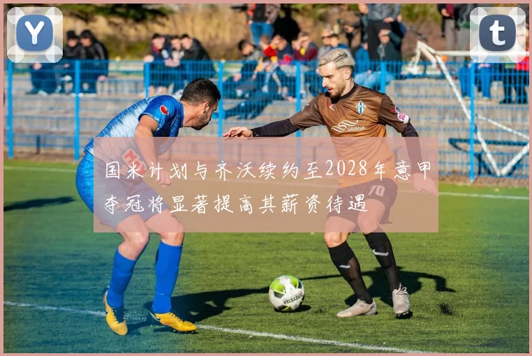 国米计划与齐沃续约至2028年意甲夺冠将显著提高其薪资待遇