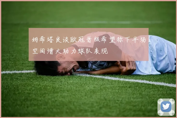 姆希塔良谈欧冠晋级希望称下半场空间增大助力球队表现
