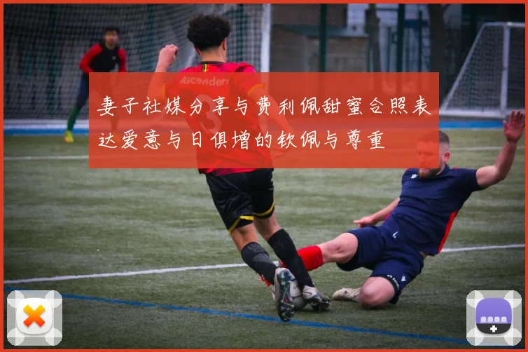妻子社媒分享与费利佩甜蜜合照表达爱意与日俱增的钦佩与尊重