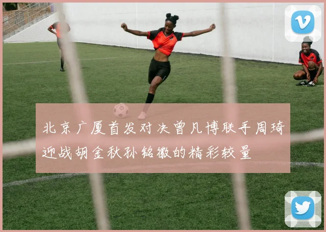 北京广厦首发对决曾凡博联手周琦迎战胡金秋孙铭徽的精彩较量