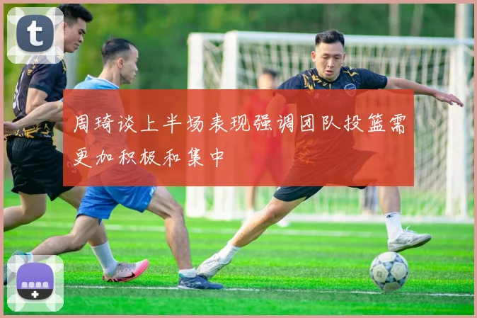周琦谈上半场表现强调团队投篮需更加积极和集中