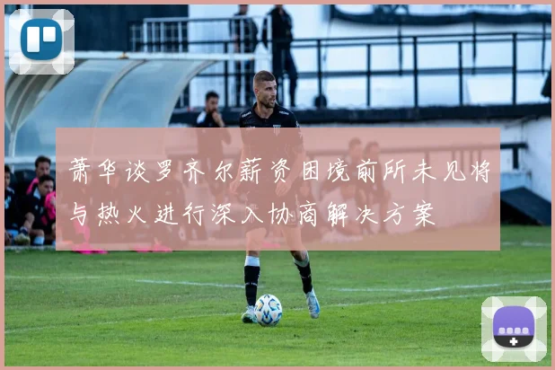 萧华谈罗齐尔薪资困境前所未见将与热火进行深入协商解决方案