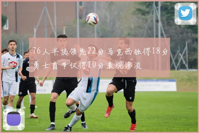 76人半场领先22分马克西独得18分勇士首节仅得10分表现惨淡