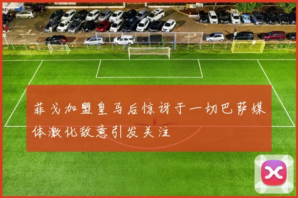菲戈加盟皇马后惊讶于一切巴萨媒体激化敌意引发关注