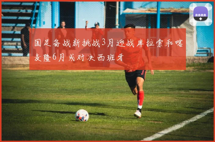 国足备战新挑战3月迎战库拉索和喀麦隆6月或对决西班牙