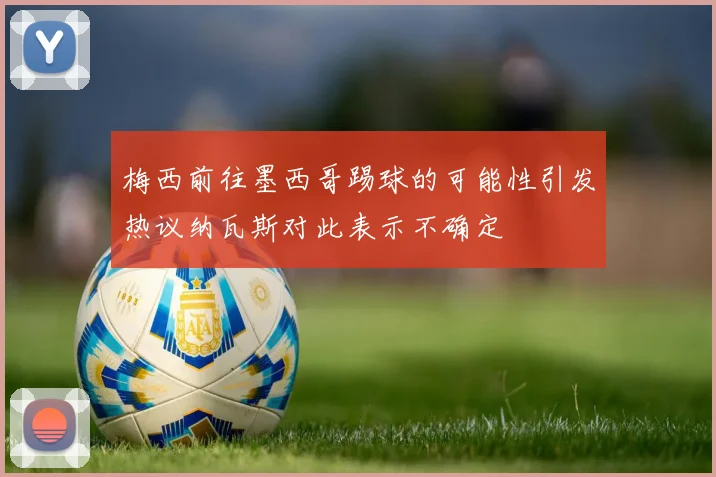 梅西前往墨西哥踢球的可能性引发热议纳瓦斯对此表示不确定