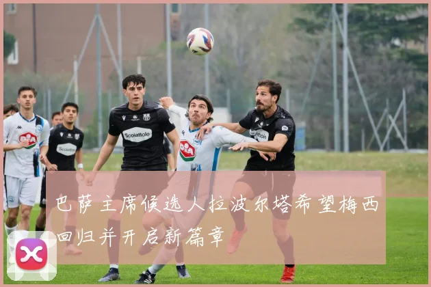 巴萨主席候选人拉波尔塔希望梅西回归并开启新篇章
